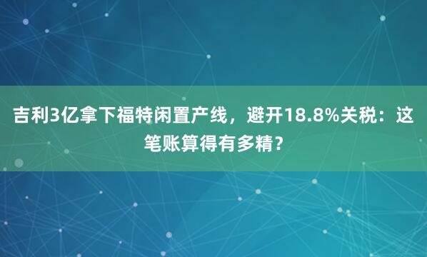 吉利3亿拿下福特闲置产线，避开18.8%关税：这笔账算得有多精？