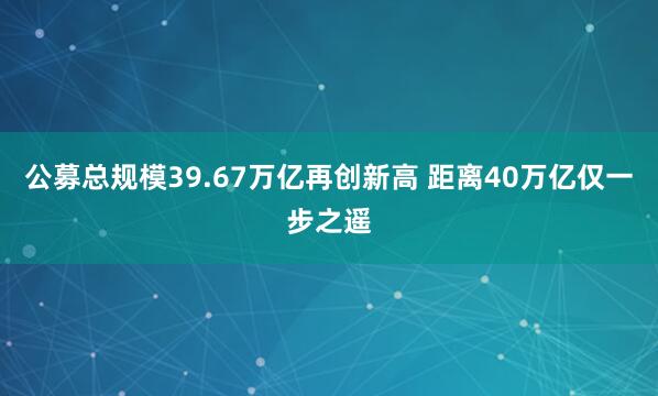 公募总规模39.67万亿再创新高 距离40万亿仅一步之遥