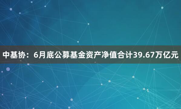 中基协：6月底公募基金资产净值合计39.67万亿元