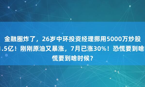 金融圈炸了，26岁中环投资经理挪用5000万炒股巨亏1.5亿！刚刚原油又暴涨，7月已涨30%！恐慌要到啥时候？