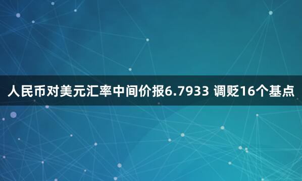 人民币对美元汇率中间价报6.7933 调贬16个基点