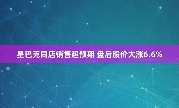 星巴克同店销售超预期 盘后股价大涨6.6%