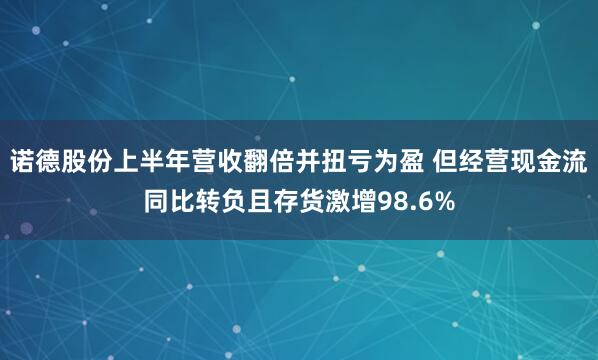 诺德股份上半年营收翻倍并扭亏为盈 但经营现金流同比转负且存货激增98.6%
