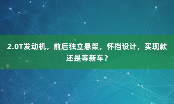 2.0T发动机,前后独立悬架,怀挡设计,买现款还是等新车?