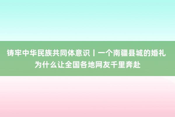 铸牢中华民族共同体意识丨一个南疆县城的婚礼 为什么让全国各地网友千里奔赴