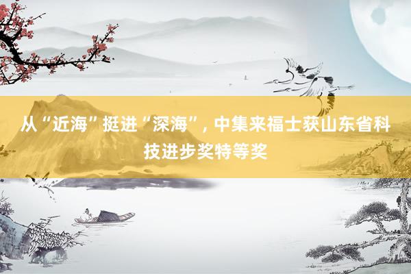 从“近海”挺进“深海”, 中集来福士获山东省科技进步奖特等奖