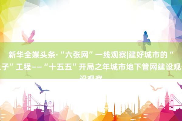 新华全媒头条·“六张网”一线观察|建好城市的“里子”工程——“十五五”开局之年城市地下管网建设观察