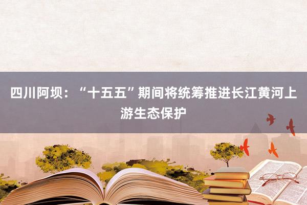 四川阿坝：“十五五”期间将统筹推进长江黄河上游生态保护