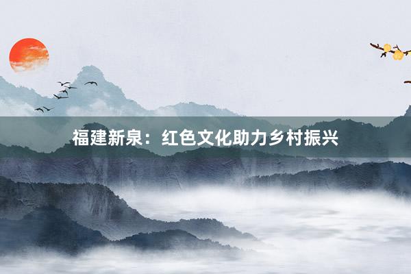 福建新泉：红色文化助力乡村振兴