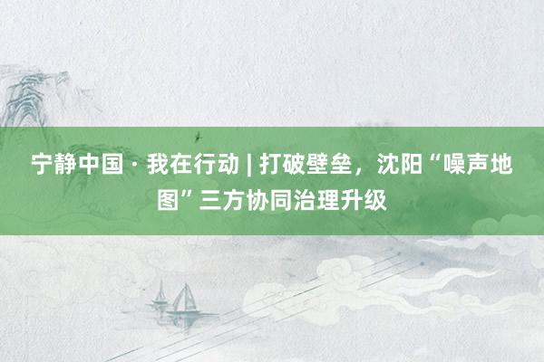 宁静中国 · 我在行动 | 打破壁垒，沈阳“噪声地图”三方协同治理升级