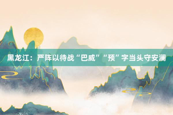 黑龙江：严阵以待战“巴威”“预”字当头守安澜