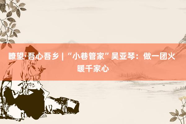 瞭望·吾心吾乡 | “小巷管家”吴亚琴：做一团火 暖千家心