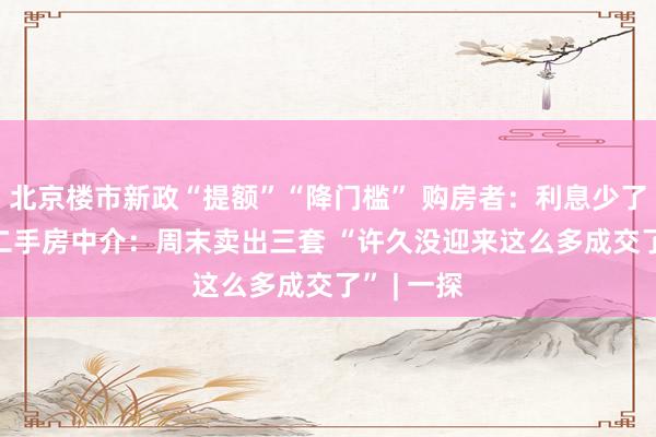 北京楼市新政“提额”“降门槛” 购房者：利息少了近28万 二手房中介：周末卖出三套 “许久没迎来这么多成交了” | 一探