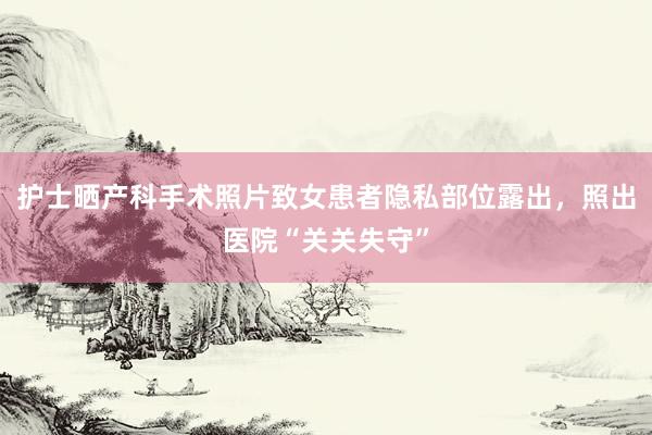 护士晒产科手术照片致女患者隐私部位露出，照出医院“关关失守”