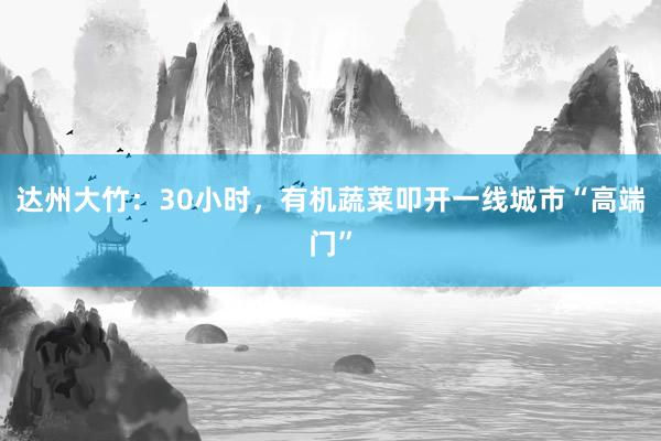 达州大竹：30小时，有机蔬菜叩开一线城市“高端门”