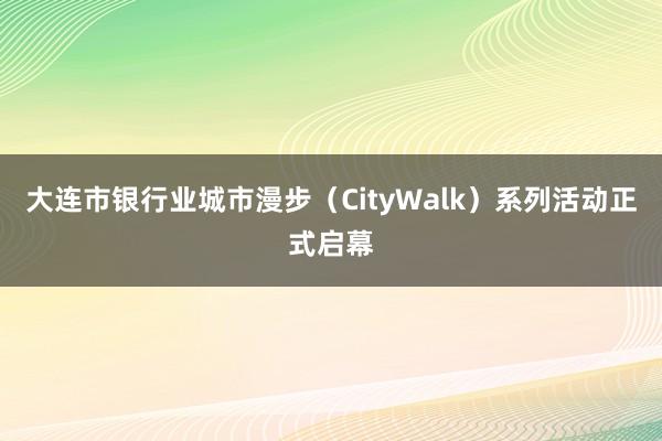 大连市银行业城市漫步(CityWalk)系列活动正式启幕