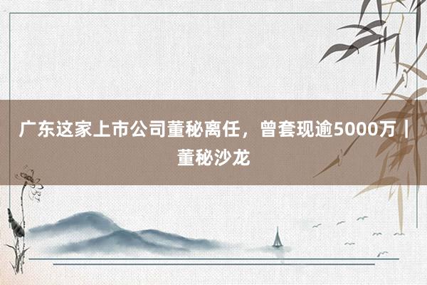 广东这家上市公司董秘离任，曾套现逾5000万｜董秘沙龙