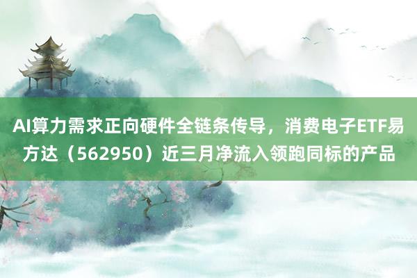 AI算力需求正向硬件全链条传导，消费电子ETF易方达（562950）近三月净流入领跑同标的产品