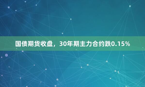 国债期货收盘，30年期主力合约跌0.15%
