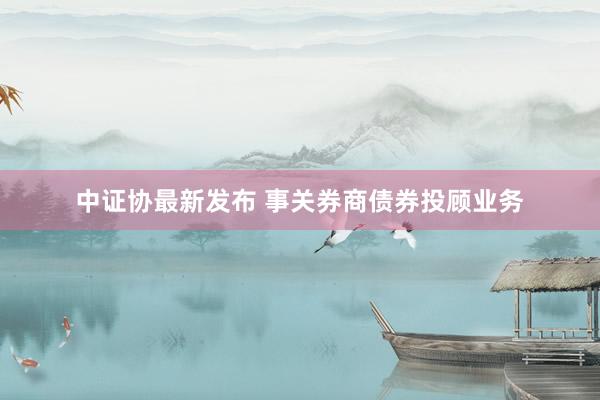 中证协最新发布 事关券商债券投顾业务