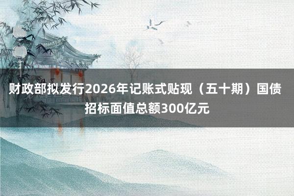 财政部拟发行2026年记账式贴现（五十期）国债 招标面值总额300亿元