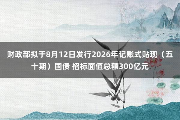 财政部拟于8月12日发行2026年记账式贴现（五十期）国债 招标面值总额300亿元