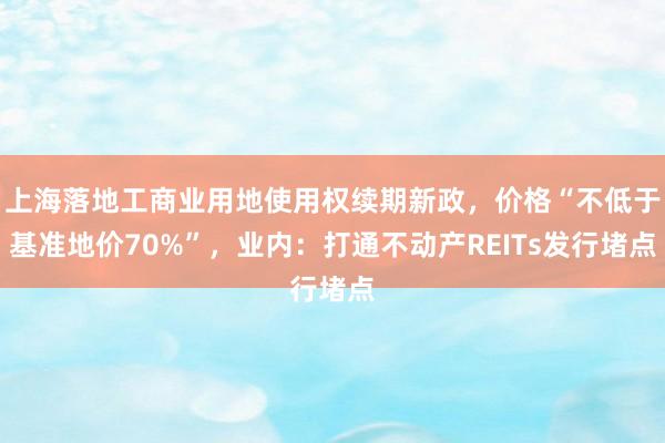上海落地工商业用地使用权续期新政，价格“不低于基准地价70%”，业内：打通不动产REITs发行堵点