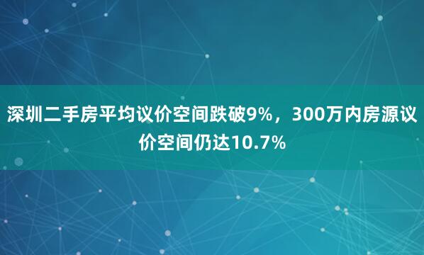 深圳二手房平均议价空间跌破9%，300万内房源议价空间仍达10.7%
