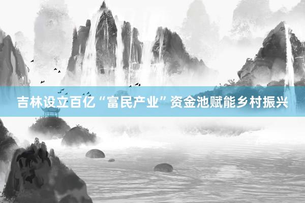 吉林设立百亿“富民产业”资金池赋能乡村振兴