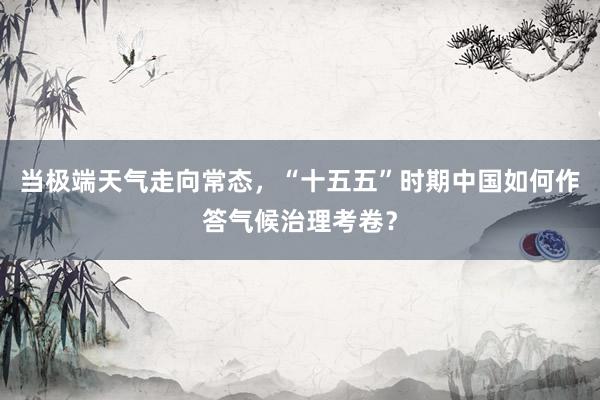 当极端天气走向常态,“十五五”时期中国如何作答气候治理考卷?