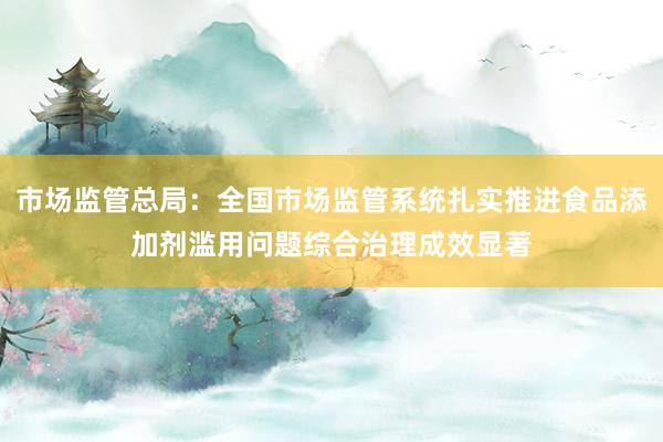 市场监管总局：全国市场监管系统扎实推进食品添加剂滥用问题综合治理成效显著