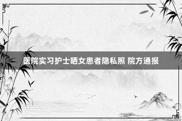 医院实习护士晒女患者隐私照 院方通报