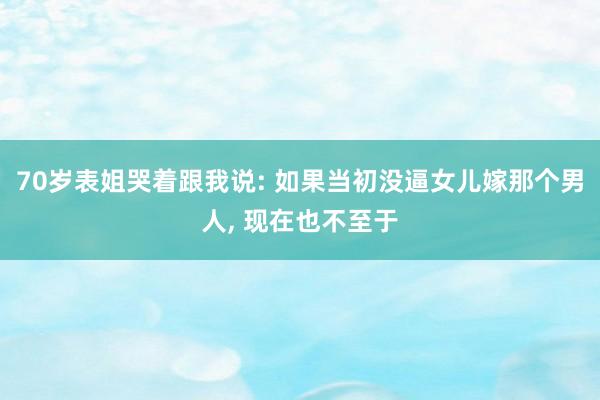 70岁表姐哭着跟我说: 如果当初没逼女儿嫁那个男人, 现在也不至于
