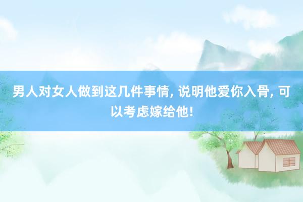 男人对女人做到这几件事情, 说明他爱你入骨, 可以考虑嫁给他!