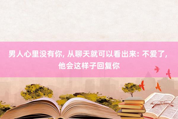 男人心里没有你, 从聊天就可以看出来: 不爱了, 他会这样子回复你