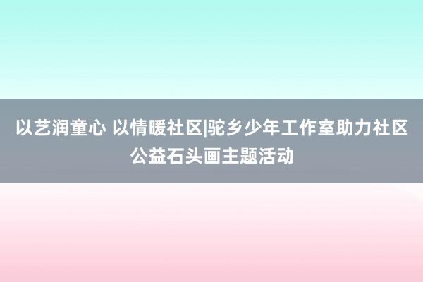 以艺润童心 以情暖社区|驼乡少年工作室助力社区公益石头画主题活动