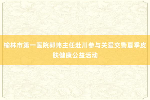 榆林市第一医院郭玮主任赴川参与关爱交警夏季皮肤健康公益活动