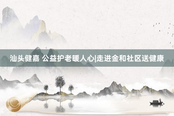 汕头健嘉 公益护老暖人心|走进金和社区送健康