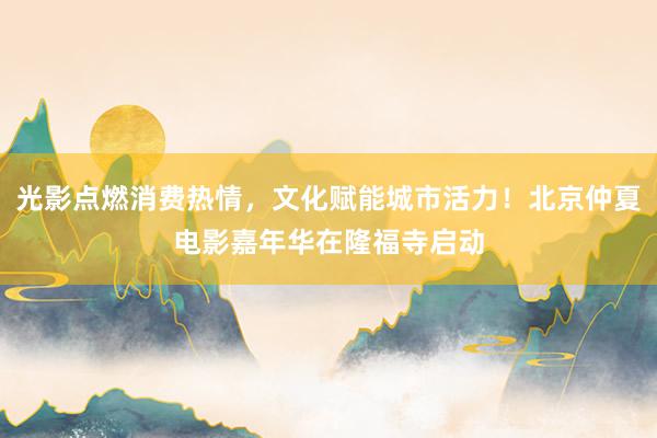 光影点燃消费热情，文化赋能城市活力！北京仲夏电影嘉年华在隆福寺启动