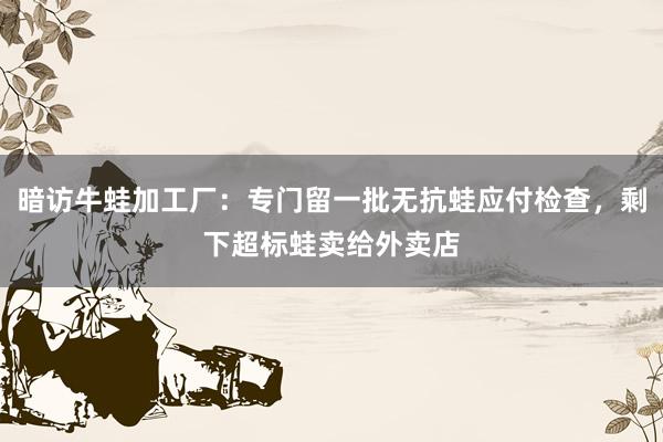 暗访牛蛙加工厂：专门留一批无抗蛙应付检查，剩下超标蛙卖给外卖店