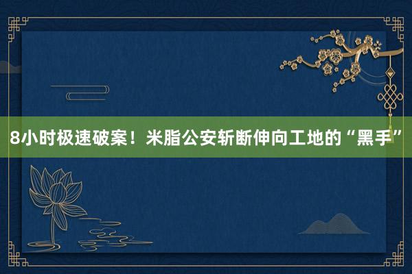 8小时极速破案！米脂公安斩断伸向工地的“黑手”