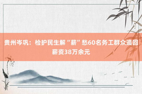 贵州岑巩：检护民生解“薪”愁60名务工群众追回薪资38万余元