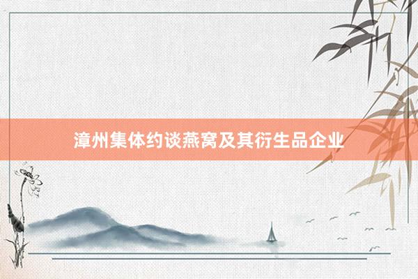 漳州集体约谈燕窝及其衍生品企业