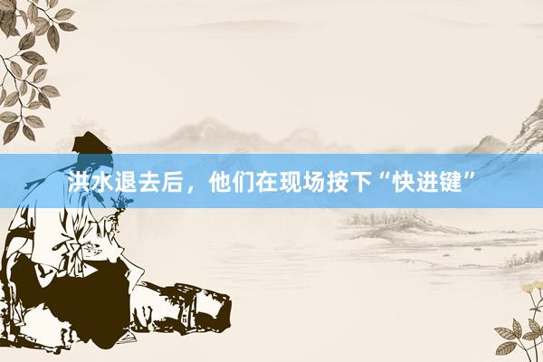洪水退去后,他们在现场按下“快进键”