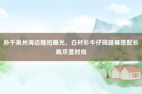 孙千泉州海边随拍曝光，白衬衫牛仔阔腿裤搭配长靴尽显时尚