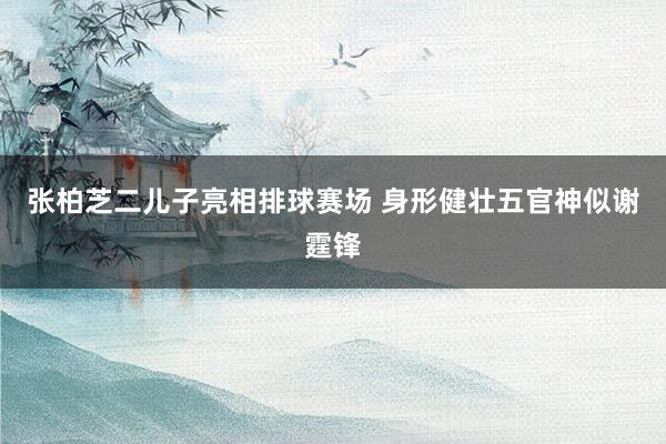 张柏芝二儿子亮相排球赛场 身形健壮五官神似谢霆锋