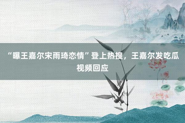 “曝王嘉尔宋雨琦恋情”登上热搜,王嘉尔发吃瓜视频回应
