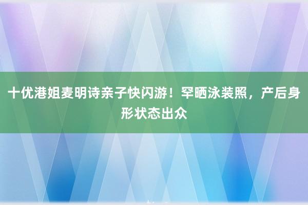 十优港姐麦明诗亲子快闪游！罕晒泳装照，产后身形状态出众
