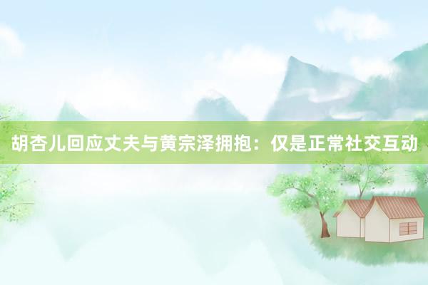 胡杏儿回应丈夫与黄宗泽拥抱：仅是正常社交互动