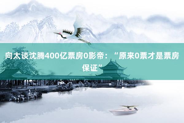 向太谈沈腾400亿票房0影帝：“原来0票才是票房保证”
